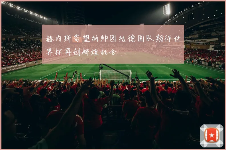 赫内斯寄望纳帅团结德国队期待世界杯再创辉煌机会