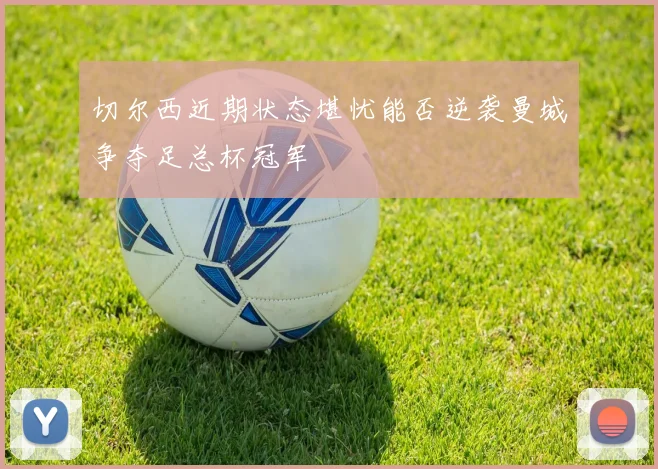 切尔西近期状态堪忧能否逆袭曼城争夺足总杯冠军