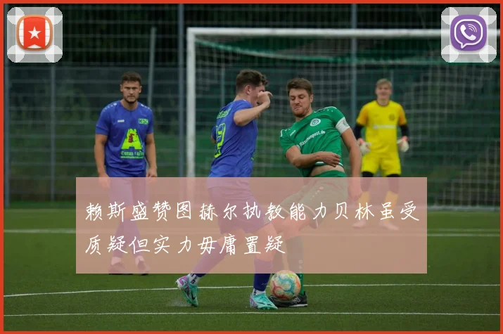 赖斯盛赞图赫尔执教能力贝林虽受质疑但实力毋庸置疑