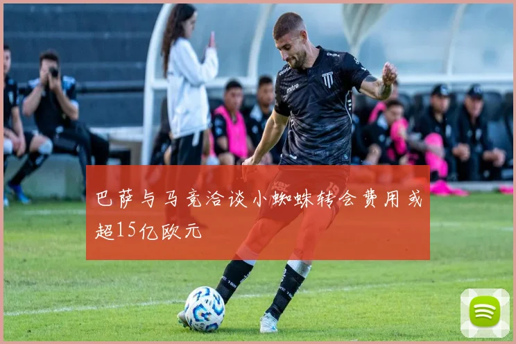 巴萨与马竞洽谈小蜘蛛转会费用或超15亿欧元