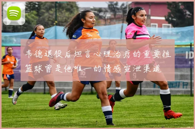 韦德退役后坦言心理治疗的重要性篮球曾是他唯一的情感宣泄渠道