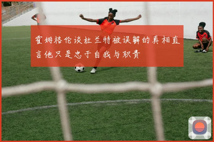 霍姆格伦谈杜兰特被误解的真相直言他只是忠于自我与职责