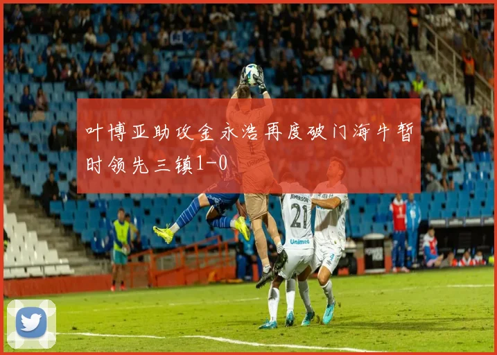 叶博亚助攻金永浩再度破门海牛暂时领先三镇1-0