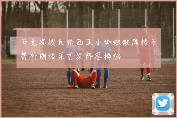 马竞客战瓦伦西亚小蜘蛛缺席格子替补朗格莱首发阵容揭秘
