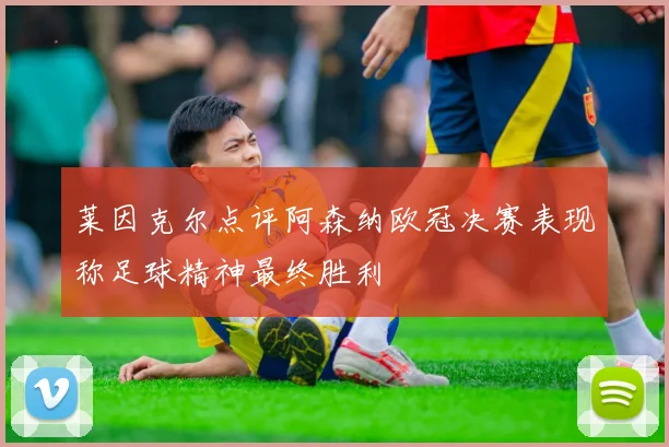 莱因克尔点评阿森纳欧冠决赛表现称足球精神最终胜利