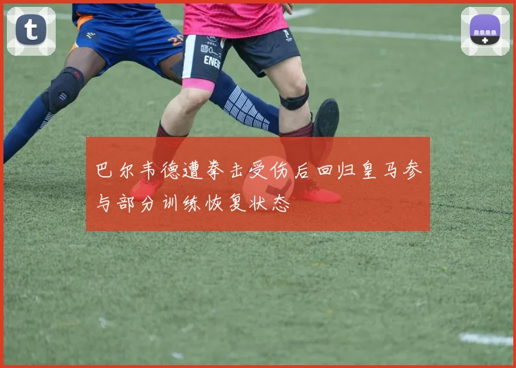 巴尔韦德遭拳击受伤后回归皇马参与部分训练恢复状态