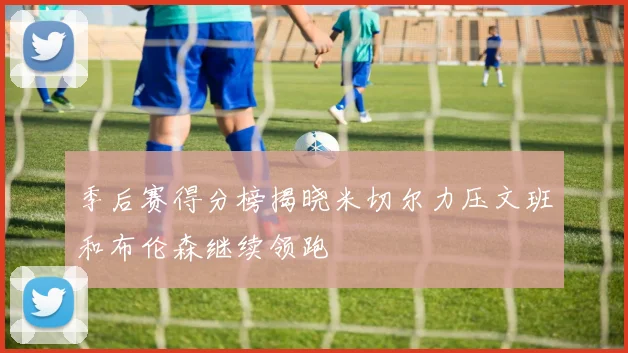 季后赛得分榜揭晓米切尔力压文班和布伦森继续领跑