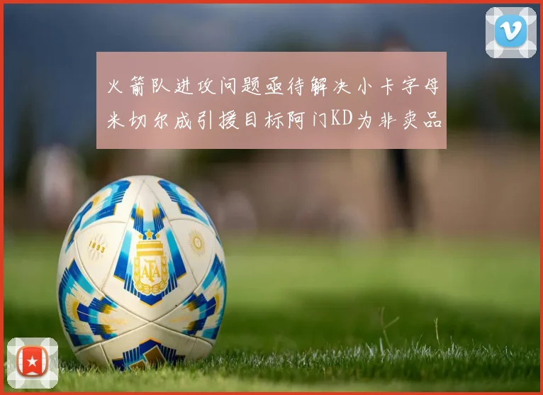 火箭队进攻问题亟待解决小卡字母米切尔成引援目标阿门KD为非卖品