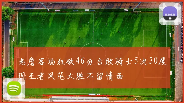老詹客场狂砍46分击败骑士5次30展现王者风范大胜不留情面