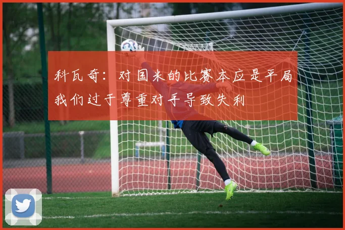 科瓦奇：对国米的比赛本应是平局我们过于尊重对手导致失利