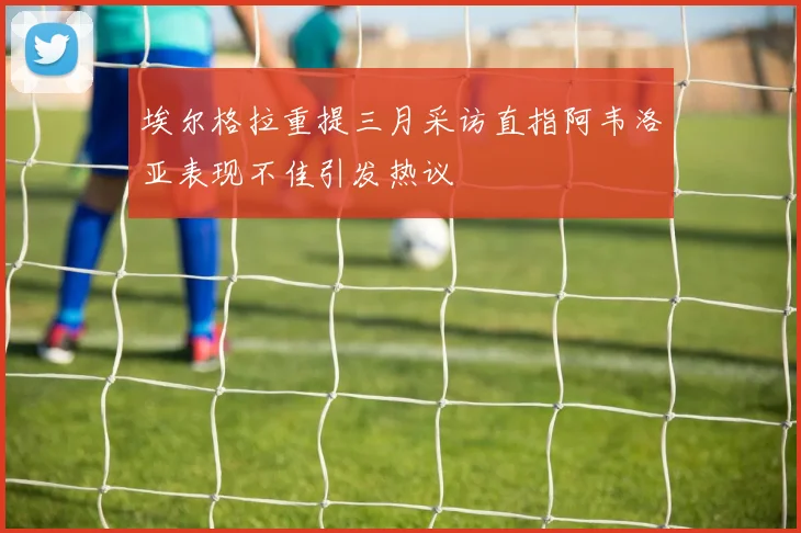 埃尔格拉重提三月采访直指阿韦洛亚表现不佳引发热议
