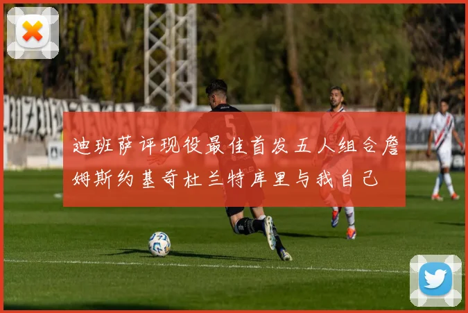 迪班萨评现役最佳首发五人组合詹姆斯约基奇杜兰特库里与我自己