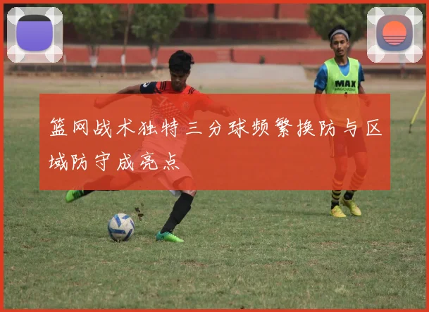 篮网战术独特三分球频繁换防与区域防守成亮点