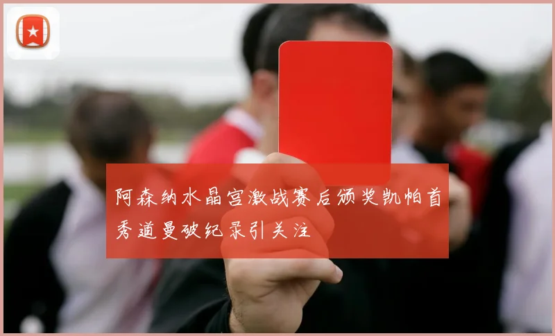 阿森纳水晶宫激战赛后颁奖凯帕首秀道曼破纪录引关注