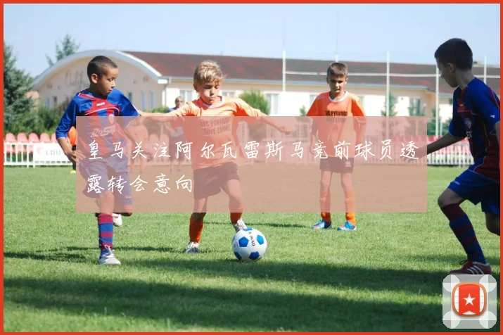 皇马关注阿尔瓦雷斯马竞前球员透露转会意向