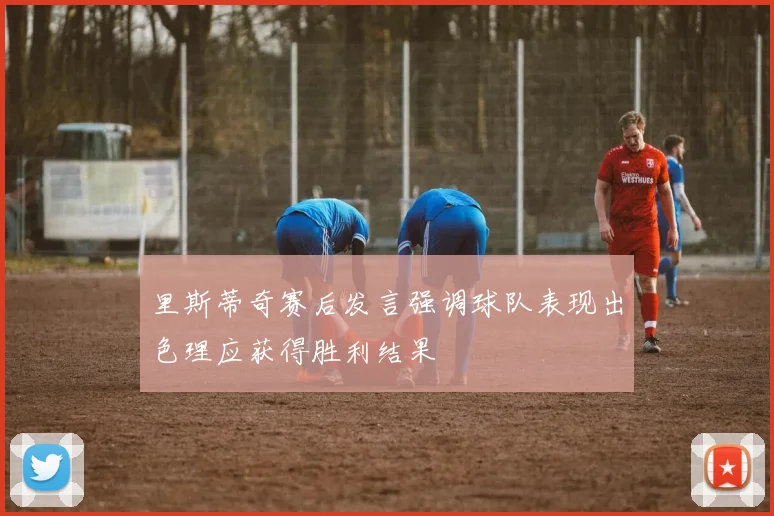 里斯蒂奇赛后发言强调球队表现出色理应获得胜利结果