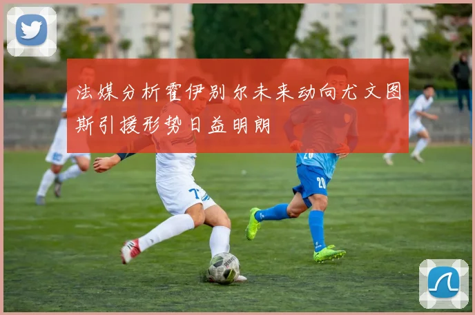 法媒分析霍伊别尔未来动向尤文图斯引援形势日益明朗