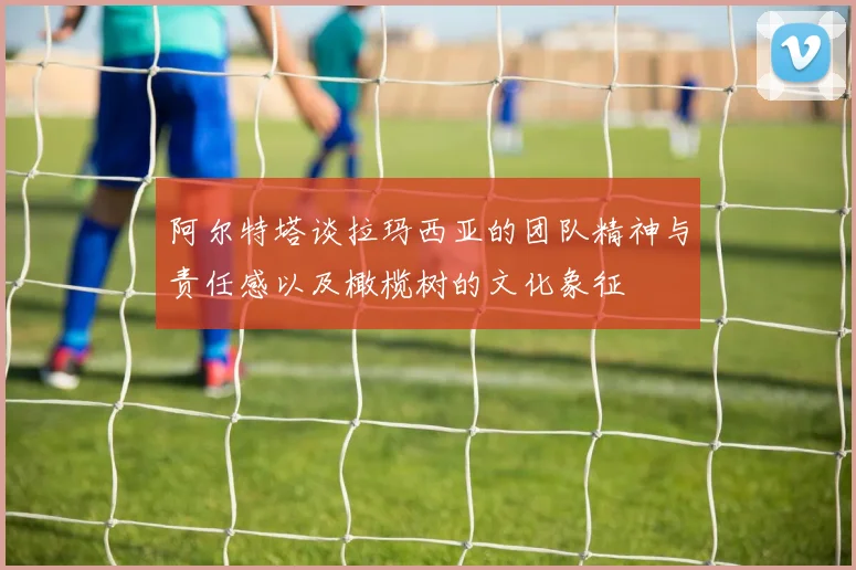 阿尔特塔谈拉玛西亚的团队精神与责任感以及橄榄树的文化象征