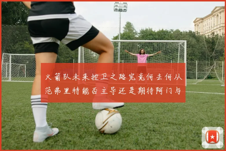 火箭队未来控卫之路究竟何去何从范弗里特能否主导还是期待阿门与谢泼德崛起