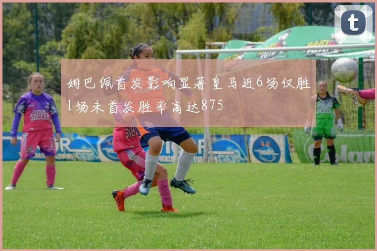 姆巴佩首发影响显著皇马近6场仅胜1场未首发胜率高达875