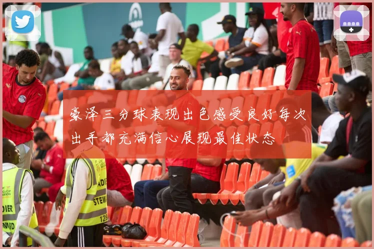 豪泽三分球表现出色感受良好每次出手都充满信心展现最佳状态