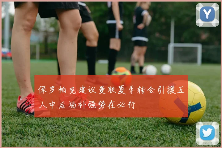 保罗帕克建议曼联夏季转会引援五人中后场补强势在必行