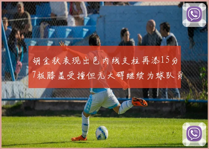 胡金秋表现出色内线支柱再添15分7板膝盖受撞但无大碍继续为球队贡献力量